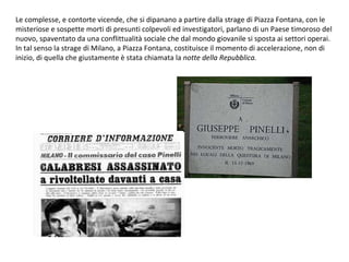 Le complesse, e contorte vicende, che si dipanano a partire dalla strage di Piazza Fontana, con le misteriose e sospette morti di presunti colpevoli ed investigatori, parlano di un Paese timoroso del nuovo, spaventato da una conflittualità sociale che dal mondo giovanile si sposta ai settori operai. In tal senso la strage di Milano, a Piazza Fontana, costituisce il momento di accelerazione, non di inizio, di quella che giustamente è stata chiamata la  notte della Repubblica. 