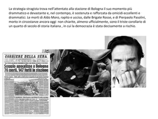 La strategia stragista trova nell’attentato alla stazione di Bologna il suo momento più drammatico e devastante e, nel contempo, è sostenuta e rafforzata da omicidi eccellenti e drammatici. Le morti di Aldo Moro, rapito e ucciso, dalle Brigate Rosse, e di Pierpaolo Pasolini, morto in circostanze ancora oggi  non chiarite, almeno ufficialmente, sono il triste corollario di un quarto di secolo di storia italiana , in cui la democrazia è stata decisamente a rischio. 