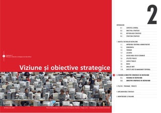 INTRODUCERE
                                                                                                                                                                         0.1.
                                                                                                                                                                         0.2.
                                                                                                                                                                         0.3.
                                                                                                                                                                         0.4.
                                                                                                                                                                                   CONTEXTUL GENERAL
                                                                                                                                                                                   OBIECTIVUL STRATEGIEI
                                                                                                                                                                                   METODOLOGIA STRATEGIEI
                                                                                                                                                                                   STRUCTURA STRATEGIEI
                                                                                                                                                                                                                  2
                                                                                                                                                                   1. AUDITUL FACTORILOR DEZVOLTÃRII
                                                                                                                                                                         1.1.      IMPÃRÞIREA TERITORIAL ADMINISTRATIVÃ
                                                                                                                                                                         1.2.      DEMOGRAFIA
                                                                                                                                                                         1.3.      TERENURI
                                                                                                                                                                         1.4.      LOCUINÞA
51 Capitolul 2
   Viziune ºi obiective strategice de dezvoltare
                                                                                                                                                                         1.5.      DEZVOLTAREA SOCIO-ECONOMICÃ
                                                                                                                                                                         1.6.      UTILITÃÞI PUBLICE
                                                                                                                                                                         1.7.      SERVICII PUBLICE
                                                                                                                                                                         1.8.      MEDIU


                           Viziune ºi obiective strategice                                                                                                               1.9.
                                                                                                                                                                         1.10.
                                                                                                                                                                                   ANALIZA SWOT
                                                                                                                                                                                   ASPECTE CHEIE DE MANAGEMENT TERITORIAL


                                                                                                                                                                   2. VIZIUNE ªI OBIECTIVE STRATEGICE DE DEZVOLTARE
                                                                                                                                                                         2.1.      VIZIUNEA DE DEZVOLTARE
                                                                                                                                                                         2.2.      OBIECTIVE STRATEGICE DE DEZVOLTARE


                                                                                                                                                                   3. POLITICI - PROGRAME - PROIECTE


                                                                                                                                                                   4. IMPLEMENTAREA STRATEGIEI

                                                                                                                                                                   5. MONITORIZARE ªI EVALUARE




 28 februarie 2007                                 Planul de Amenajare a Teritoriului Municipiului Chiºinãu | Etapa a-II-a | Strategia de dezvoltare teritorialã
 