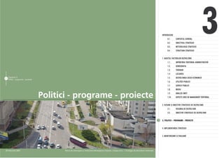 INTRODUCERE
                                                                                                                                                                   0.1.
                                                                                                                                                                   0.2.
                                                                                                                                                                   0.3.
                                                                                                                                                                   0.4.
                                                                                                                                                                            CONTEXTUL GENERAL
                                                                                                                                                                            OBIECTIVUL STRATEGIEI
                                                                                                                                                                            METODOLOGIA STRATEGIEI
                                                                                                                                                                            STRUCTURA STRATEGIEI
                                                                                                                                                                                                           3
                                                                                                                                                             1. AUDITUL FACTORILOR DEZVOLTÃRII
                                                                                                                                                                   1.1.     IMPÃRÞIREA TERITORIAL ADMINISTRATIVÃ
                                                                                                                                                                   1.2.     DEMOGRAFIA
                                                                                                                                                                   1.3.     TERENURI
                                                                                                                                                                   1.4.     LOCUINÞA
     Capitolul 3                                                                                                                                                   1.5.     DEZVOLTAREA SOCIO-ECONOMICÃ
57
     Politici - programe - proiecte
                                                                                                                                                                   1.6.     UTILITÃÞI PUBLICE
                                                                                                                                                                   1.7.     SERVICII PUBLICE
                                                                                                                                                                   1.8.     MEDIU


                                      Politici - programe - proiecte                                                                                               1.9.
                                                                                                                                                                   1.10.
                                                                                                                                                                            ANALIZA SWOT
                                                                                                                                                                            ASPECTE CHEIE DE MANAGEMENT TERITORIAL


                                                                                                                                                             2. VIZIUNE ªI OBIECTIVE STRATEGICE DE DEZVOLTARE
                                                                                                                                                                   2.1.     VIZIUNEA DE DEZVOLTARE
                                                                                                                                                                   2.2.     OBIECTIVE STRATEGICE DE DEZVOLTARE


                                                                                                                                                             3. POLITICI - PROGRAME - PROIECTE


                                                                                                                                                             4. IMPLEMENTAREA STRATEGIEI


                                                                                                                                                             5. MONITORIZARE ªI EVALUARE




28 februarie 2007                            Planul de Amenajare a Teritoriului Municipiului Chiºinãu | Etapa a-II-a | Strategia de dezvoltare teritorialã
 