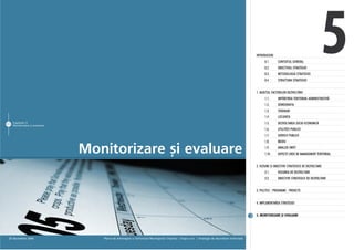 INTRODUCERE
                                                                                                                                                     0.1.
                                                                                                                                                     0.2.
                                                                                                                                                     0.3.
                                                                                                                                                     0.4.
                                                                                                                                                               CONTEXTUL GENERAL
                                                                                                                                                               OBIECTIVUL STRATEGIEI
                                                                                                                                                               METODOLOGIA STRATEGIEI
                                                                                                                                                               STRUCTURA STRATEGIEI
                                                                                                                                                                                                  5
                                                                                                                                               1. AUDITUL FACTORILOR DEZVOLTÃRII
                                                                                                                                                     1.1.      IMPÃRÞIREA TERITORIAL ADMINISTRATIVÃ
                                                                                                                                                     1.2.      DEMOGRAFIA
                                                                                                                                                     1.3.      TERENURI
                                                                                                                                                     1.4.      LOCUINÞA
83 Capitolul 5 ºi evaluare
   Monitorizare
                                                                                                                                                     1.5.      DEZVOLTAREA SOCIO-ECONOMICÃ
                                                                                                                                                     1.6.      UTILITÃÞI PUBLICE
                                                                                                                                                     1.7.      SERVICII PUBLICE
                                                                                                                                                     1.8.      MEDIU

                             Monitorizare ºi evaluare                                                                                                1.9.
                                                                                                                                                     1.10.
                                                                                                                                                               ANALIZA SWOT
                                                                                                                                                               ASPECTE CHEIE DE MANAGEMENT TERITORIAL


                                                                                                                                               2. VIZIUNE ªI OBIECTIVE STRATEGICE DE DEZVOLTARE
                                                                                                                                                     2.1.      VIZIUNEA DE DEZVOLTARE
                                                                                                                                                     2.2.      OBIECTIVE STRATEGICE DE DEZVOLTARE


                                                                                                                                               3. POLITICI - PROGRAME - PROIECTE


                                                                                                                                               4. IMPLEMENTAREA STRATEGIEI


                                                                                                                                               5. MONITORIZARE ªI EVALUARE




 20 decembrie 2006              Planul de Amenajare a Teritoriului Municipiului Chiºinãu | Etapa a-I-a | Strategia de dezvoltare teritorialã
 