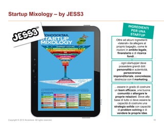 Copyright © 2014 Accenture All rights reserved. 16
Startup Mixology – by JESS3
Oltre ad alcuni ingredienti
«laterali» da allegare al
proprio bagaglio, come le
nozioni in ambito legale,
finanziario e di ricerca
fondi…
…ogni startupper deve
possedere grandi doti:
personalità e autenticità,
perseveranza
imprenditoriale, concretezza,
destrezza con il marketing…
…essere in grado di costruire
un team efficace, una buona
comunità e allargare le
proprie relazioni. Dove alla
base di tutto ci deve essere la
capacità di costruire una
strategia solida con capacità
di problem solving e di
vendere le proprie idee.
 