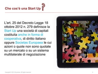 Copyright © 2014 Accenture All rights reserved. 4
Che cos’è una Start Up
L'art. 25 del Decreto Legge 18
ottobre 2012 n. 279 definisce la
Start Up una società di capitali
costituita anche in forma di
cooperativa, di diritto italiano
oppure Societas Europaea le cui
azioni o quote non sono quotate
su un mercato o su un sistema
multilaterale di negoziazione
 