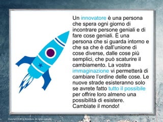 Copyright © 2013 Accenture. All rights reserved. Confidential 51Copyright © 2014 Accenture All rights reserved. 51
Un innovatore è una persona
che spera ogni giorno di
incontrare persone geniali e di
fare cose geniali. È una
persona che si guarda intorno e
che sa che è dall’unione di
cose diverse, dalle cose più
semplici, che può scaturire il
cambiamento. La vostra
immaginazione vi permetterà di
cambiare l’ordine delle cose. Le
nuove strade esisteranno solo
se avrete fatto tutto il possibile
per offrire loro almeno una
possibilità di esistere.
Cambiate il mondo!
 