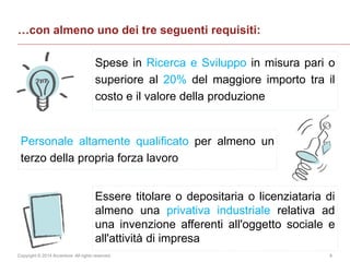 Copyright © 2014 Accenture All rights reserved. 6
Spese in Ricerca e Sviluppo in misura pari o
superiore al 20% del maggiore importo tra il
costo e il valore della produzione
…con almeno uno dei tre seguenti requisiti:
Personale altamente qualificato per almeno un
terzo della propria forza lavoro
Essere titolare o depositaria o licenziataria di
almeno una privativa industriale relativa ad
una invenzione afferenti all'oggetto sociale e
all'attività di impresa
 