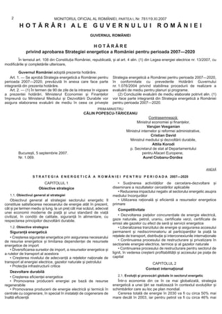 2                           MONITORUL OFICIAL AL ROMÂNIEI, PARTEA I, Nr. 781/19.XI.2007
         HOTĂRÂRI ALE GUVERNULUI ROMÂNIEI
                                                       GUVERNUL ROMÂNIEI

                                             HOTĂRÂRE
             privind aprobarea Strategiei energetice a României pentru perioada 2007—2020
        În temeiul art. 108 din Constituția României, republicată, și al art. 4 alin. (1) din Legea energiei electrice nr. 13/2007, cu
modificările și completările ulterioare,

          Guvernul României adoptă prezenta hotărâre.
    Art. 1. — Se aprobă Strategia energetică a României pentru        Strategia energetică a României pentru perioada 2007—2020,
perioada 2007—2020, prevăzută în anexa care face parte                în conformitate cu prevederile Hotărârii Guvernului
integrantă din prezenta hotărâre.                                     nr. 1.076/2004 privind stabilirea procedurii de realizare a
    Art. 2. — (1) În termen de 90 de zile de la intrarea în vigoare   evaluării de mediu pentru planuri și programe.
a prezentei hotărâri, Ministerul Economiei și Finanțelor                  (2) Concluziile evaluării de mediu elaborate potrivit alin. (1)
împreună cu Ministerul Mediului și Dezvoltării Durabile vor           vor face parte integrantă din Strategia energetică a României
asigura elaborarea evaluării de mediu în ceea ce privește             pentru perioada 2007—2020.
                                                            PRIM-MINISTRU
                                                   CĂLIN POPESCU-TĂRICEANU
                                                                                              Contrasemnează:
                                                                                      Ministrul economiei și finanțelor,
                                                                                             Varujan Vosganian
                                                                               Ministrul internelor și reformei administrative,
                                                                                               Cristian David
                                                                                 Ministrul mediului și dezvoltării durabile,
                                                                                                Attila Korodi
                                                                                 p. Secretarul de stat al Departamentului
        București, 5 septembrie 2007.                                                     pentru Afaceri Europene,
        Nr. 1.069.                                                                        Aurel Ciobanu-Dordea


                                                                                                                                     ANEXĂ

                  S T R A T E G I A E N E R G E T I C Ă A R O M Â N I E I P E N T R U P E R I O A D A 2007—2020
                         CAPITOLUL 1                                     • Susținerea activităților de cercetare-dezvoltare și
                      Obiective strategice                            diseminare a rezultatelor cercetărilor aplicabile
                                                                         • Reducerea impactului negativ al sectorului energetic asupra
   1.1. Obiectivul general al strategiei                              mediului înconjurător
    Obiectivul general al strategiei sectorului energetic îl             • Utilizarea rațională și eficientă a resurselor energetice
constituie satisfacerea necesarului de energie atât în prezent,       primare
cât și pe termen mediu și lung, la un preț cât mai scăzut, adecvat        Competitivitate
unei economii moderne de piață și unui standard de viață
civilizat, în condiții de calitate, siguranță în alimentare, cu           • Dezvoltarea piețelor concurențiale de energie electrică,
respectarea principiilor dezvoltării durabile.                        gaze naturale, petrol, uraniu, certificate verzi, certificate de
                                                                      emisii ale gazelor cu efect de seră și servicii energetice
   1.2. Obiective strategice                                              • Liberalizarea tranzitului de energie și asigurarea accesului
   Siguranță energetică                                               permanent și nediscriminatoriu al participanților la piață la
   • Creșterea siguranței energetice prin asigurarea necesarului      rețelele de transport, distribuție și interconexiunile internaționale
de resurse energetice și limitarea dependenței de resursele               • Continuarea procesului de restructurare și privatizare în
energetice de import                                                  sectoarele energiei electrice, termice și al gazelor naturale
   • Diversificarea surselor de import, a resurselor energetice și        • Continuarea procesului de restructurare pentru sectorul de
a rutelor de transport al acestora                                    lignit, în vederea creșterii profitabilității și accesului pe piața de
   • Creșterea nivelului de adecvanță a rețelelor naționale de        capital
transport al energiei electrice, gazelor naturale și petrolului                                CAPITOLUL 2
   • Protecția infrastructurii critice
                                                                                            Context internațional
   Dezvoltare durabilă
   • Creșterea eficienței energetice                                     2.1. Evoluții și provocări globale în sectorul energetic
   • Promovarea producerii energiei pe bază de resurse                   Într-o economie din ce în ce mai globalizată, strategia
regenerabile                                                          energetică a unei țări se realizează în contextul evoluțiilor și
   • Promovarea producerii de energie electrică și termică în         schimbărilor care au loc pe plan mondial.
centrale cu cogenerare, în special în instalații de cogenerare de        Cererea totală de energie în 2030 va fi cu circa 50% mai
înaltă eficiență                                                      mare decât în 2003, iar pentru petrol va fi cu circa 46% mai
 
