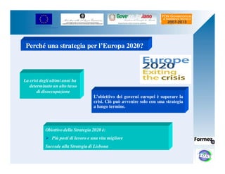 UNIONE EUROPEA 
Fondo Europeo di Sviluppo Regionale 
Perché una strategia per l’Europa 2020? 
La crisi degli ultimi anni ha 
determinato un alto tasso 
di disoccupazione 
L’obiettivo dei governi europei è superare la 
crisi. Ciò può avvenire solo con una strategia 
a lungo termine. 
Obiettivo della Strategia 2020 è: 
 Più posti di lavoro e una vita migliore 
Succede alla Strategia di Lisbona 
 