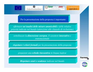 UNIONE EUROPEA 
Fondo Europeo di Sviluppo Regionale 
Per la presentazione della proposta è importante: 
effettuare un’analisi delle misure ammissibili e delle relative 
priorità indicate nel bando (attenzione alle clausole di esclusione) 
sottolineare la dimensione europea, il carattere innovativo e 
transnazionale 
rispettare i criteri formali per la presentazione della proposta 
preparare una scheda riassuntiva in lingua inglese 
Rispettare orari e scadenze indicate nel bando 
 