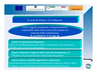 UNIONE EUROPEA 
Fondo Europeo di Sviluppo Regionale 
Il ruolo dei Partner: il Coordinatore 
Unico soggetto legalmente e finanziariamente 
responsabile della realizzazione del progetto nei 
confronti della Commissione. 
Il coordinatore si occupa di: 
 gestire le operazioni finanziarie: 
riceve il contributo finanziario della Commissione e ne assicura la 
distribuzione a ciascun partecipante 
 fornire relazioni e rapporti sullo stato di avanzamento del 
Progetto: in cui sono inclusi i dati forniti dai partner 
 tenere registri contabili aggiornati e conservare: 
la documentazione giustificativa appropriata relativa a tutte le spese, 
le entrate e gli introiti del progetto indicati alla Commissione 
 