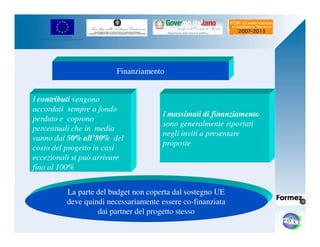 UNIONE EUROPEA 
Fondo Europeo di Sviluppo Regionale 
Finanziamento 
I contributi vengono 
accordati sempre a fondo 
perduto e coprono 
percentuali che in media 
vanno dal 50% all’80% del 
costo del progetto in casi 
eccezionali si può arrivare 
fino al 100% 
I massimali di finanziamento 
sono generalmente riportati 
negli inviti a presentare 
proposte 
La parte del budget non coperta dal sostegno UE 
deve quindi necessariamente essere co-finanziata 
dai partner del progetto stesso 
 