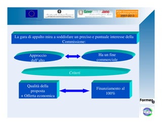 UNIONE EUROPEA 
Fondo Europeo di Sviluppo Regionale 
La gara di appalto mira a soddisfare un preciso e puntuale interesse della 
Finanziamento al 
100% 
Approccio 
dall’alto 
Ha un fine 
commerciale 
Commissione: 
Criteri 
Qualità della 
proposta 
+ Offerta economica 
 
