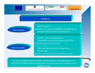 UNIONE EUROPEA 
Fondo Europeo di Sviluppo Regionale 
Pubblicità 
 GUUE serie C 
http://eur-lex.europa.eu/JOIndex.do?ihmlang=it 
 Siti delle Direzioni Generali della CE 
Sovvenzione 
Gara di appalto 
 GUUE serie S (supplemento) 
 disponibile attraverso la banca dati TED 
http://ted.publications.eu.int/ 
 Sito web tematico della Commissione 
 Europe Aid 
http://ec.europa.eu/europeaid/index_en.htm 
La serie S (supplemento) contiene i bandi di gara e gli appalti promossi 
dall’UE nell’ambito della cooperazione con i paesi in via di sviluppo e con 
quelli associati 
 