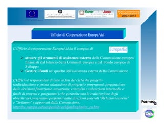 UNIONE EUROPEA 
Fondo Europeo di Sviluppo Regionale 
Ufficio di Cooperazione EuropeAid 
L’Ufficio di cooperazione EuropeAid ha il compito di 
 attuare gli strumenti di assistenza esterna della Commissione europea 
finanziati dal bilancio della Comunità europea e dal Fondo europeo di 
Sviluppo 
 Gestire i fondi nel quadro dell'assistenza esterna della Commissione 
L'Ufficio è responsabile di tutte le fasi del ciclo del progetto 
(individuazione e prima valutazione di progetti e programmi, preparazione 
delle decisioni finanziarie, attuazione, controllo e valutazioni intermedie e 
finali di progetti e programmi) che garantiscono la realizzazione degli 
obiettivi dei programmi preparati dalle direzioni generali Relazioni esterne 
e Sviluppo e approvati dalla Commissione. 
http://ec.europa.eu/europeaid/work/funding/index_en.htm 
 