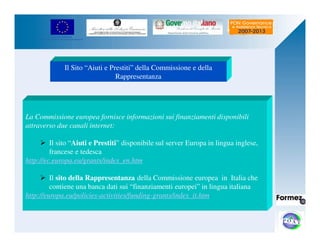 UNIONE EUROPEA 
Fondo Europeo di Sviluppo Regionale 
Il Sito “Aiuti e Prestiti” della Commissione e della 
Rappresentanza 
La Commissione europea fornisce informazioni sui finanziamenti disponibili 
attraverso due canali internet: 
 Il sito “Aiuti e Prestiti” disponibile sul server Europa in lingua inglese, 
francese e tedesca 
http://ec.europa.eu/grants/index_en.htm 
 Il sito della Rappresentanza della Commissione europea in Italia che 
contiene una banca dati sui “finanziamenti europei” in lingua italiana 
http://europa.eu/policies-activities/funding-grants/index_it.htm 
 