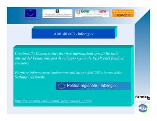 UNIONE EUROPEA 
Fondo Europeo di Sviluppo Regionale 
Altri siti utili - Inforegio 
Creato dalla Commissione, fornisce informazioni specifiche sulle 
attività del Fondo europeo di sviluppo regionale FESR e del fondo di 
coesione. 
Fornisce informazioni aggiornate sull'azione dell'UE a favore dello 
Sviluppo regionale. 
http://ec.europa.eu/regional_policy/index_it.htm 
 