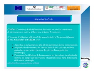 UNIONE EUROPEA 
Fondo Europeo di Sviluppo Regionale 
Altri siti utili - Cordis 
CORDIS (Community RD Information Service) è un servizio comunitario 
di informazione in materia di Ricerca e Sviluppo Tecnologico. 
E’ il canale di diffusione ufficiale di documenti relativi ai Programmi Quadro 
di RST. Gli obiettivi di CORDIS sono: 
 Agevolare la partecipazione alle attività europee di ricerca e innovazione; 
 Migliorare lo sfruttamento dei risultati della ricerca con un'attenzione 
particolare a quei settori che sono decisivi per la competitività 
dell'Europa; 
 Promuovere la diffusione della conoscenza per incentivare i risultati delle 
imprese nel campo dell'innovazione e l'accettazione da parte della società 
delle nuove tecnologie. 
http://cordis.europa.eu/home_it.html 
 