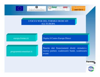 UNIONE EUROPEA 
Fondo Europeo di Sviluppo Regionale 
I FOCUS WEB DEL FORMEZ DEDICATI 
ALL’EUROPA 
Ospita il Centro Europe Direct 
Banche dati finanziamenti diretti «tematici»; 
ricerca partner, scadenzario bandi, scadenzario 
eventi 
europa.formez.it 
programmicomunitari.it 
 
