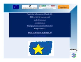 UNIONE EUROPEA 
Fondo Europeo di Sviluppo Regionale 
Per ulteriori informazioni: Claudia Salvi 
Ufficio Attività Internazionali 
csalvi@formez.it 
www.formez.eu 
http://programmicomunitari.formez.it/ 
Europa.formez.it 
http://territori.formez.it/ 
Tel. 06-84892220 
