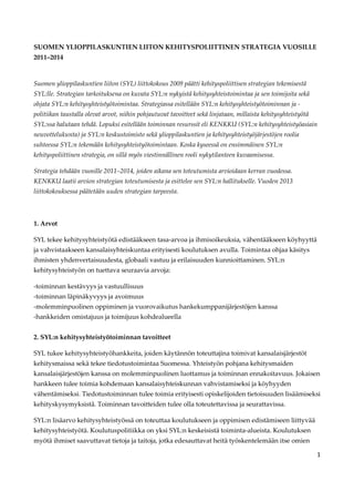 SUOMEN YLIOPPILASKUNTIEN LIITON KEHITYSPOLIITTINEN STRATEGIA VUOSILLE
2011–2014


Suomen ylioppilaskuntien liiton (SYL) liittokokous 2009 päätti kehityspoliittisen strategian tekemisestä
SYL:lle. Strategian tarkoituksena on kuvata SYL:n nykyistä kehitysyhteistoimintaa ja sen toimijoita sekä
ohjata SYL:n kehitysyhteistyötoimintaa. Strategiassa esitellään SYL:n kehitysyhteistyötoiminnan ja -
politiikan taustalla olevat arvot, niihin pohjautuvat tavoitteet sekä linjataan, millaista kehitysyhteistyötä
SYL:ssa halutaan tehdä. Lopuksi esitellään toiminnan resurssit eli KENKKU (SYL:n kehitysyhteistyöasiain
neuvottelukunta) ja SYL:n keskustoimisto sekä ylioppilaskuntien ja kehitysyhteistyöjärjestöjen roolia
suhteessa SYL:n tekemään kehitysyhteistyötoimintaan. Koska kyseessä on ensimmäinen SYL:n
kehityspoliittinen strategia, on sillä myös viestinnällinen rooli nykytilanteen kuvaamisessa.

Strategia tehdään vuosille 2011–2014, joiden aikana sen toteutumista arvioidaan kerran vuodessa.
KENKKU laatii arvion strategian toteutumisesta ja esittelee sen SYL:n hallitukselle. Vuoden 2013
liittokokouksessa päätetään uuden strategian tarpeesta.



1. Arvot

SYL tekee kehitysyhteistyötä edistääkseen tasa-arvoa ja ihmisoikeuksia, vähentääkseen köyhyyttä
ja vahvistaakseen kansalaisyhteiskuntaa erityisesti koulutuksen avulla. Toimintaa ohjaa käsitys
ihmisten yhdenvertaisuudesta, globaali vastuu ja erilaisuuden kunnioittaminen. SYL:n
kehitysyhteistyön on tuettava seuraavia arvoja:

-toiminnan kestävyys ja vastuullisuus
-toiminnan läpinäkyvyys ja avoimuus
-molemminpuolinen oppiminen ja vuorovaikutus hankekumppanijärjestöjen kanssa
-hankkeiden omistajuus ja toimijuus kohdealueella


2. SYL:n kehitysyhteistyötoiminnan tavoitteet

SYL tukee kehitysyhteistyöhankkeita, joiden käytännön toteuttajina toimivat kansalaisjärjestöt
kehitysmaissa sekä tekee tiedotustoimintaa Suomessa. Yhteistyön pohjana kehitysmaiden
kansalaisjärjestöjen kanssa on molemminpuolinen luottamus ja toiminnan ennakoitavuus. Jokaisen
hankkeen tulee toimia kohdemaan kansalaisyhteiskunnan vahvistamiseksi ja köyhyyden
vähentämiseksi. Tiedotustoiminnan tulee toimia erityisesti opiskelijoiden tietoisuuden lisäämiseksi
kehityskysymyksistä. Toiminnan tavoitteiden tulee olla toteutettavissa ja seurattavissa.

SYL:n lisäarvo kehitysyhteistyössä on toteuttaa koulutukseen ja oppimisen edistämiseen liittyvää
kehitysyhteistyötä. Koulutuspolitiikka on yksi SYL:n keskeisistä toiminta-alueista. Koulutuksen
myötä ihmiset saavuttavat tietoja ja taitoja, jotka edesauttavat heitä työskentelemään itse omien

                                                                                                                1
 