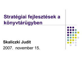 Stratégiai fejlesztések a könyvtárügyben  Skaliczki Judit 2007.  november 15. 