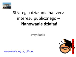 Strategia działania na rzecz interesu publicznego –   Planowanie działań Przykład II www.watchdog.org.pl/kurs 
