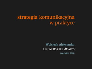 strategia komunikacyjna
w praktyce
Wojciech Aleksander
czerwiec 2016
 