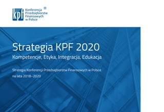 Strategia KPF 2020
Kompetencje, Etyka, Integracja, Edukacja
Strategia Konferencji Przedsiębiorstw Finansowych w Polsce
na lata 2018–2020
 