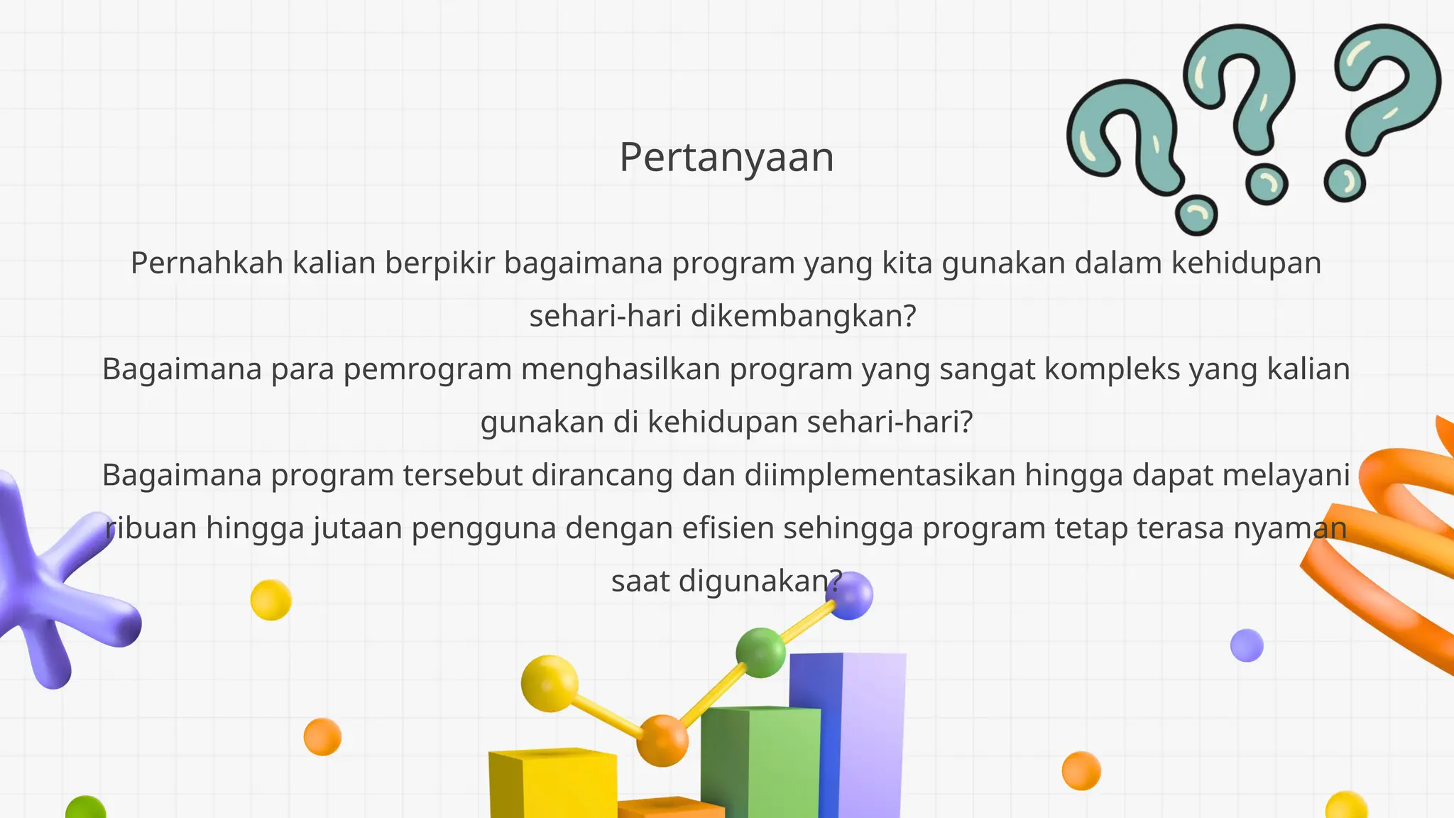 Pertanyaan
Pernahkah kalian berpikir bagaimana program yang kita gunakan dalam kehidupan
sehari-hari dikembangkan?
Bagaimana para pemrogram menghasilkan program yang sangat kompleks yang kalian
gunakan di kehidupan sehari-hari?
Bagaimana program tersebut dirancang dan diimplementasikan hingga dapat melayani
ribuan hingga jutaan pengguna dengan efisien sehingga program tetap terasa nyaman
saat digunakan?
 