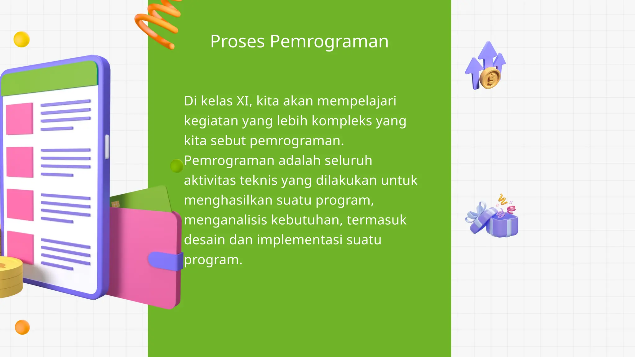 Proses Pemrograman
Di kelas XI, kita akan mempelajari
kegiatan yang lebih kompleks yang
kita sebut pemrograman.
Pemrograman adalah seluruh
aktivitas teknis yang dilakukan untuk
menghasilkan suatu program,
menganalisis kebutuhan, termasuk
desain dan implementasi suatu
program.
 