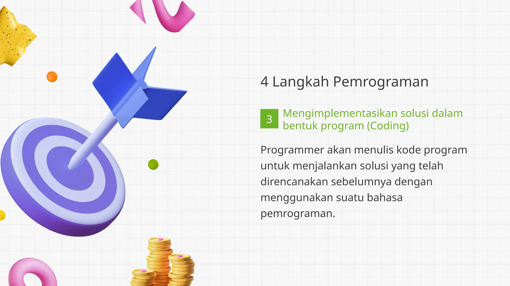 3
4 Langkah Pemrograman
Programmer akan menulis kode program
untuk menjalankan solusi yang telah
direncanakan sebelumnya dengan
menggunakan suatu bahasa
pemrograman.
Mengimplementasikan solusi dalam
bentuk program (Coding)
 