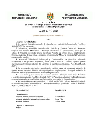 H O T Ă R Î R E
cu privire la Strategia naţională de dezvoltare a societăţii
informaţionale “Moldova Digitală 2020”
nr. 857 din 31.10.2013
Monitorul Oficial nr.252-257/963 din 08.11.2013
* * *
Guvernul HOTĂRĂŞTE:
1. Se aprobă Strategia naţională de dezvoltare a societăţii informaţionale “Moldova
Digitală 2020” (se anexează).
2. Ministerele, autorităţile administrative centrale şi Unitatea Teritorială Autonomă
Găgăuzia vor prezenta Ministerului Tehnologiei Informaţiei şi Comunicaţiilor, anual, pînă la
data de 1 februarie, informaţia despre executarea Planului de acţiuni privind implementarea
Strategiei naţionale de dezvoltare a societăţii informaţionale “Moldova Digitală 2020”, conform
competenţelor stabilite.
3. Ministerul Tehnologiei Informaţiei şi Comunicaţiilor va generaliza informaţia
recepţionată şi va prezenta Guvernului, anual, pînă la data de 1 martie, raportul privind
implementarea Strategiei naţionale de dezvoltare a societăţii informaţionale “Moldova Digitală
2020”.
4. Se recomandă autorităţilor administraţiei publice locale să întreprindă acţiunile de
rigoare pentru realizarea Planului de acţiuni privind implementarea Strategiei naţionale de
dezvoltare a societăţii informaţionale “Moldova Digitală 2020”.
5. Monitorizarea şi coordonarea procesului de realizare a Strategiei naţionale de dezvoltare
a societăţii informaţionale “Moldova Digitală 2020” şi Planului de acţiuni privind implementarea
Strategiei se pune în sarcina Ministerului Tehnologiei Informaţiei şi Comunicaţiilor.
6. Se abrogă Hotărîrea Guvernului nr.255 din 9 martie 2005 “Privind Strategia Naţională
de edificare a societăţii informaţionale – “Moldova electronică” (Monitorul Oficial al Republicii
Moldova, 2005, nr.46-50, art.336).
PRIM-MINISTRU Iurie LEANCĂ
Contrasemnează:
Viceprim-ministru, ministrul economiei Valeriu Lazăr
Ministrul tehnologiei informaţiei şi comunicaţiilor Pavel Filip
Ministrul finanţelor Anatol Arapu
Chişinău, 31 octombrie 2013.
Nr.857.
 