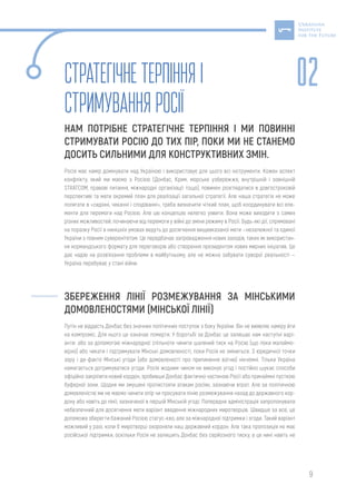 9
Стратегічнетерпіння і
стримуванняРосії
НАМ ПОТРІБНЕ СТРАТЕГІЧНЕ ТЕРПІННЯ І МИ ПОВИННІ
СТРИМУВАТИ РОСІЮ ДО ТИХ ПІР, ПОКИ МИ НЕ СТАНЕМО
ДОСИТЬ СИЛЬНИМИ ДЛЯ КОНСТРУКТИВНИХ ЗМІН.
Росія має намір домінувати над Україною і використовує для цього всі інструменти. Кожен аспект
конфлікту, який ми маємо з Росією (Донбас, Крим, морське узбережжя, внутрішній і зовнішній
STRATCOM, правові питання, міжнародні організації тощо), повинен розглядатися в довгостроковій
перспективі та мати окремий план для реалізації загальної стратегії. Але наша стратегія не може
полягати в «сидінні, чеканні і сподіванні», треба визначити чіткий план, щоб координувати всі еле-
менти для перемоги над Росією. Але цю концепцію нелегко уявити. Вона може виходити з самих
різних можливостей, починаючи від перемоги у війні до зміни режиму в Росії. Будь-які дії, спрямовані
на поразку Росії в нинішніх умовах ведуть до досягнення вищевказаної мети —незалежної та єдиної
України з повним суверенітетом. Це передбачає запровадження нових заходів, таких як використан-
ня нормандського формату для переговорів або створення президентом нових мирних ініціатив. Це
дає надію на розв’язання проблеми в майбутньому, але не можна забувати суворої реальності —
Україна перебуває у стані війни.
ЗБЕРЕЖЕННЯ ЛІНІЇ РОЗМЕЖУВАННЯ ЗА МІНСЬКИМИ
ДОМОВЛЕНОСТЯМИ (МІНСЬКОЇ ЛІНІЇ)
Путін не віддасть Донбас без значних політичних поступок з боку України. Він не виявляє наміру йти
на компроміс. Для нього це означає померти. У боротьбі за Донбас це залишає нам наступні варі-
анти: або за допомогою міжнародної спільноти чинити шалений тиск на Росію (що поки малоймо-
вірно) або чекати і підтримувати Мінські домовленості, поки Росія не зміниться. З юридичної точки
зору і де-факто Мінські угоди (або домовленості про припинення вогню) нікчемні. Тільки Україна
намагається дотримуватися угоди. Росія жодним чином не виконує угод і постійно шукає способи
офіційно закріпити новий кордон, зробивши Донбас фактично частиною Росії або принаймні пусткою
буферної зони. Щодня ми змушені протистояти атакам росіян, зазнаючи втрат. Але за політичною
домовленістю ми не маємо чинити опір чи просувати лінію розмежування назад до державного кор-
дону або навіть до лінії, зазначеної в першій Мінській угоді. Попередня адміністрація запропонувала
небезпечний для досягнення мети варіант введення міжнародних миротворців. Швидше за все, це
допоможе зберегти бажаний Росією статус-кво, але за міжнародної підтримки і згоди. Такий варіант
можливий у разі, коли б миротворці охороняли наш державний кордон. Але така пропозиція не має
російської підтримки, оскільки Росія не залишить Донбас без серйозного тиску, а це нині навіть не
02
 