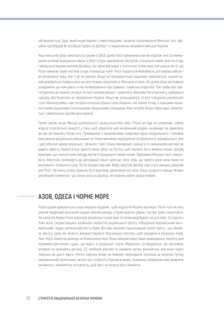 10 СТРАТЕГІЯ НАЦІОНАЛЬНОЇ БЕЗПЕКИ УКРАЇНИ
обговорюється. Будь-який інший варіант з миротворцями, такий як патрулювання Мінської лінії, офі-
ційно підтвердив би російські права на Донбас і є національно неприйнятним для України.
Наш нинішній уряд намагається разом з ОБСЄ домогтися припинення вогню вздовж лінії розмежу-
вання шляхом відведення військ з обох сторін, припинення обстрілів, створення нових пунктів в’їзду
і виїзду для мирних жителів Донбасу. Це гарно виглядає з політичної точки зору, але шанси на те, що
Росія виконає свою частину угоди, близькі до нуля. Росії надається можливість для виводу військ і
встановлення миру, але її це не хвилює. Якщо ця президентська ініціатива провалиться, нашим си-
лам доведеться повернутися на свої позиції, закріплені в Мінських угодах. На цьому етапі ми повинні
усвідомити, що нам дають чітке попередження про тривалу і серйозну боротьбу. Тож треба або при-
готуватися до важкої ситуації на лінії розмежування і тривалого, можливо багаторічного, кривавого
періоду, або боротися за повернення України. Якщо ми залишаємося, то для створення української
«лінії Маннергейма» нам потрібні кількісно більші сили оборони, ніж маємо тепер, з кращими техно-
логічними рішеннями і поліпшеними оборонними спорудами. Нам потрібні більш ефективні, новатор-
ські і смертоносні засоби реагування.
Таким чином, якщо Мінські домовленості залишаться без змін і Росія не піде на компроміс, немає
жодної стратегічної цінності у тому, щоб зберігати цей незаконний кордон назавжди, не вдаючись
до дій, які змусять Росію піти. Примирення з безкінечними смертями через бездіяльність і пасивне
реагування українських військових не тільки викликає нерозуміння та обурення в громадськості, але
і дестабілізує армію морально і фізично. Самі тільки міжнародні санкції в їх нинішньому вигляді не
дадуть ефекту. Недостатньо одного лише тиску на Путіна, щоб змусити його змінити плани. Цілком
можливо, що санкції коли-небудь могли б працювати таким чином. Підтримка Мінської лінії і відсут-
ність боротьби призведуть до деградації нашої армії до такої міри, що одного разу вона може не
витримати і потерпить крах. Путін працює над цим. Вибір простий, Донбас має стати занадто дорогим
для Росії. На кожну атаку повинна бути відповідь десятикратної сили. Наші солдати є краще. Жоден
російський комбатант, що сунув носа на Донбас, не повинен вийти звідти живим.
АЗОВ, ОДЕСА І ЧОРНЕ МОРЕ
Росія щодня вдирається у наші морські кордони , щоб відрізати Україну від моря. Після того як наш
довгий південний морський кордон зазнав нападу, а Крим вкрали, рівень торгівлі різко скоротився.
На захід від Криму Росія захопила українські газові вежі та тепер видобуває газ для себе. Зі східного
боку вона, скориставшись крайньою слабкістю українського флоту, побудувала Керченський авто-
мобільний і будує залізничний міст у Крим. Він має низький судноплавний проліт мосту , що обмеж-
ує висоту судів, які можуть використовувати Керченську протоку, щоб заходити в Азовське море.
Нині Росія повністю домінує на Азовському морі. Вона використовує свою прикордонну охорону для
затримки вантажних суден, що йдуть в українські порти, Маріуполь та Бердянськ. Це негативно
впливає на економіку регіону. ЄС пообіцяв допомогти оживити регіон економічно, але вони надто
повільно до цього йдуть. Регіон навколо Азову не повинен занепадати, оскільки це посилає Путіну
неправильний політичний сигнал про слабкість України в ньому. Азовське узбережжя має виявляти
активність і економічну потужність, щоб його не можна було зачепити.
 