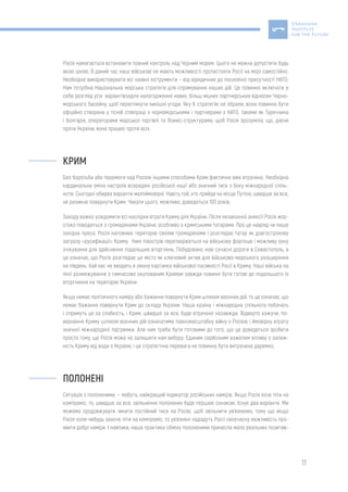 11
Росія намагається встановити повний контроль над Чорним морем. Цього не можна допустити будь
якою ціною. В даний час наші військові не мають можливості протистояти Росії на морі самостійно.
Необхідно використовувати всі наявні інструменти – від юридичних до посиленої присутності НАТО.
Нам потрібна Національна морська стратегія для спрямування наших дій. Це повинно включати в
себе розгляд усіх варіантівзадля налагодження нових, більш міцних партнерських відносин Чорно-
морського басейну, щоб переглянути нинішні угоди. Яку б стратегію не обрали, вона повинна бути
офіційно створена у тісній співпраці з чорноморськими і партнерами з НАТО, такими як Туреччина
і Болгарія, операторами морської торгівлі та бізнес-структурами, щоб Росія зрозуміла, що, діючи
проти України, вона працює проти всіх.
КРИМ
Без боротьби або перемоги над Росією іншими способами Крим фактично вже втрачено. Необхідна
кардинальна зміна настроїв всередині російської нації або значний тиск з боку міжнародної спіль-
ноти. Сьогодні обидва варіанти малоймовірні. Навіть той, хто прийде на місце Путіна, швидше за все,
не ризикне повернути Крим. Чекати цього, можливо, доведеться 100 років.
Заходу важко усвідомити всі наслідки втрати Криму для України. Після незаконної анексії Росія жор-
стоко поводиться з громадянами України, особливо з кримськими татарами. Про це навряд чи пише
західна преса. Росія наповнює територію своїми громадянами і розглядає татар як довгострокову
загрозу «русифікації» Криму. Нині півострів перетворюється на військову фортецю і можливу зону
очікування для здійснення подальших вторгнень. Побудовано нові сучасні дороги в Севастополь, а
це означає, що Росія розглядає це місто як ключовий актив для військово-морського розширення
на південь. Хай нас не вводить в оману картинка військової пасивністі Росії в Криму. Наші війська на
лінії розмежування з тимчасово окупованим Кримом завжди повинні бути готові до подальшого їх
вторгнення на територію України.
Якщо немає політичного наміру або бажання повернути Крим шляхом воєнних дій, то це означає, що
немає бажання повернути Крим до складу України. Наша країна і міжнародна спільнота побачать
і спримуть це за слабкість, і Крим, швидше за все, буде втрачено назавжди. Відверто кажучи, по-
вернення Криму шляхом воєнних дій означатиме повномасштабну війну з Росією і ймовірну втрату
значної міжнародної підтримки. Але нам треба бути готовими до того, що це доведеться зробити
просто тому, що Росія може не залишити нам вибору. Єдиним серйозним важелем впливу є залеж-
ність Криму від води з України, і ця стратегічна перевага не повинна бути витрачена даремно.
ПОЛОНЕНІ
Ситуація з полоненими, — мабуть, найкращий індикатор російських намірів. Якщо Росія хоче піти на
компроміс, то, швидше за все, звільнення полонених буде першою ознакою. Існує два варіанти. Ми
можемо продовжувати чинити постійний тиск на Росію, щоб звільнити ув’язнених, тому що якщо
Росія коли-небудь захоче піти на компроміс, то ув’язнені нададуть Росії своєчасну можливість про-
явити добрі наміри. І навпаки, наша практика обміну полоненими принесла мало реальних позитив-
 