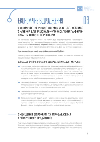 13
Економічневідродження
ЕКОНОМІЧНЕ ВІДРОДЖЕННЯ МАЄ ЖИТТЄВО ВАЖЛИВЕ
ЗНАЧЕННЯ ДЛЯ НАЦІОНАЛЬНОГО ОНОВЛЕННЯ ТА ФІНАН-
СУВАННЯ ОБОРОННОЇ РЕФОРМИ
Без економічного відродження країни у нас ніколи не буде ресурсів для боротьби з Росією і віднов-
лення суверенітету. Тому стимулювання підвищення економічної активності та проведення економічних
реформ має стати першочерговим пріоритетом уряду. До цього документа додається більш докладне
дослідження, що містить стратегічне переосмислення економіки. Деякі ключові пункти наведені нижче.
Уряд повинен слідувати моделі, визначеній в останньому звіті McKinsey.
У звіті McKinsey про дослідження причин сталого економічного розвитку в 71 країні чітко зазначено, що
роль держави в цих процесах визначальна.
ДЛЯ ЗАБЕЗПЕЧЕННЯ ЗРОСТАННЯ ДЕРЖАВА ПОВИННА ВЗЯТИ КУРС НА:
Суперзростання: швидко позбутися монополій, зробивши всі ринки максимально конкурентоспро-
можними; цей пріоритет також відзначав голова Cвітового банку. Хтось може заперечити, що олі-
гархічні монополії є нинішніми гарантами внутрішньої соціальної та економічної стабільності Укра-
їни і що ми повинні зберегти їх на деякий час в якості основи для реформ. Але таке твердження
не враховує глибокий соціальний гнів і занепокоєння, які існують в країні через олігархів, сильно
обмежуючи життєву енергію розвитку широких верств суспільства.
Приділення особливої уваги продуктивності: нові технології, автоматизація та штучний інтелект. Це
життєво важливо з точки зору питання безпеки, бо без потужної R&D і вдосконалених технологічних
рішень сили безпеки ніколи не матимуть переваг у протистоянні Росії.
Стимулювання внутрішнього споживання (для збільшення доходів громадян, у нашому випадку, з
акцентом на демографічній політиці).
Стосовно неочікуваного відкриття у звіті – зростання значно вище там, де розташовані великі
транснаціональні корпорації. Саме їх критична маса забезпечує швидке впровадження технологій,
підготовку кваліфікованих менеджерів, багато з яких потім починають власну справу. Корпорації
формують у країнах культуру інвестицій, звітності та належної ділової практики.
ЗМЕНШЕННЯ БЮРОКРАТІЇ ТА ВПРОВАДЖЕННЯ
ЕЛЕКТРОННОГО УРЯДУВАННЯ
Уряд і місцева бюрократія душать і уповільнюють велику частину економічної активності. Бажання
боротися з цим у підприємців відсутнє, оскільки спрощення бюрократичних процедур і оптимізація
процесів означає скорочення робочих місць (хоча і ці кадри контрпродуктивні і низькооплачувані,
03
 