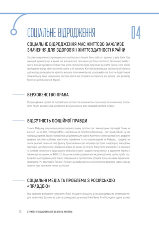 16 СТРАТЕГІЯ НАЦІОНАЛЬНОЇ БЕЗПЕКИ УКРАЇНИ
Соціальневідродження
СОЦІАЛЬНЕ ВІДРОДЖЕННЯ МАЄ ЖИТТЄВО ВАЖЛИВЕ
ЗНАЧЕННЯ ДЛЯ ЗДОРОВ’Я І ЖИТТЄЗДАТНОСТІ КРАЇНИ
За роки незалежності громадянське суспільство в Україні було побито і зранено з усіх боків. При
нинішній адміністрації в даний час відчувається прагнення до більш світлого і безпечного майбут-
нього. Але це відбудеться тільки тоді, коли суспільство буде залученим до життя країни, коли кожен
громадянин відчує себе частиною країни, а не кріпаком. Життєво важливо для національної безпеки,
щоб молодь залишалася в країні та вносила позитивний вклад у своє майбутнє. Але так буде тільки в
тому випадку, якщо національна система освіти має створити інструменти для роботи і для розвитку
бізнесу в демократичній Україні.
ВЕРХОВЕНСТВО ПРАВА
Впорядкування судової та поліцейської систем слід визначити як першочергові національні пріори-
тети. Решта залежить від належного функціонування всієї правової системи в країні.
ВІДСУТНІСТЬ ОФІЦІЙНОЇ ПРАВДИ
З часів Майдану уряд неодноразово вводив в оману суспільства і міжнародних партнерів. Заяви на
кшталт: «ми на 90% готові до НАТО», «нам більше не потрібні добровольці» і постійний рефрен «у нас
найкраща армія в Європі» виявилися шкідливими для країни. Крім того, коментарі про успіх реформи
правової системи особливо пригнічено сприймали ті, хто втратив рідних на Майдані, і солдати, які
знали реальні умови на лінії фронту. Транслювання цієї неправди зустріли з недовірою закордонні
партнери, що обернулося і зниження довіри до наших інститутів. Відсутність впевненості в мотивації
та намірах колишнього уряду дорого обійшлася країні і додало напруженості у відносини України з
такими організаціями, як МВФ і ЄС. Якщо ми хочемо розвиватися як демократична країна, треба поз-
буватися цього радянського стилю поводження із суспільством, ставати більш чесними, відкритими і
прозорими. Усі взаємодії з Росією і Путіним, що відбуваються за зачиненими дверима, також завжди
повинні бути належним чином роз’яснені.
СОЦІАЛЬНІ МЕДІА ТА ПРОБЛЕМА З РОСІЙСЬКОЮ
«ПРАВДОЮ»
Нас засипали фейковими новинами з Росії. На щастя, більшість з нас розсудлива, ми вміємо розгле-
діти нісенітниці. Допомагає робота громадської організації Fake News. Але Росія день у день всіляко
04
 