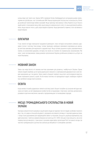 17
налаштовує світ проти нас. Країни НАТО, приміром Латвія, бомбардуються антиукраїнськими комен-
тарями як в російських, так і в латвійських ЗМІ. Реакція українських посольства та консульств у Латвії
до російської пропаганди майже нульовий. Якщо приклад такої реакції з боку України на це тільки в
одній країні є показником масштабу нашої реакції в рамках всього світу, то наша дипломатія робить
мало, якщо взагалі нічого, щоб спростовувати брехню. Наша дипломатія повинна стати активною в
нашій обороні.
ОЛІГАРХИ
У нас ніколи не буде повноцінної працюючої демократії, поки олігархи контролюють фінанси, дер-
жавні статки і політику. Їхню владу і вплив терміново необхідно нівелювати відповідно до закону.
Це життєво важливо для морального здоров’я нації. Якщо основні рішення в країні ухвалюватимуть
таємно, за зачиненими дверима, олігархи, ми ніколи не станемо по-справжньому незалежними. Ми
знов і знов поставатимемо перед ризиком заполонення України російським впливом як це було за
часів Януковича.
МОВНИЙ ЗАКОН
Закон про мову багато хто вважає життєво важливим для розвитку і майбутнього України. Однак
чимало людей сприймає це як прояв радянського минулого з нав’язуванням державної волі, коли лю-
дям наказували що і як думати. Закон замість бажаної гармонії, якщо його застосовувати жорстко,
може спричинити розкол у країні. Як би мовна політика не проводилася надалі, необхідно подбати
про запобіжні заходи проти розколу.
ОСВІТА
Існує велика потреба радикально змінити систему освіти. Акцент потрібен на сучасних методах нав-
чання, які мають на меті формування особистостей, не однакових «гвинтиків» системи, допомагають
розвивати критичне мислення, навчають підприємницьких та інноваційних підходів.
МІСЦЕ ГРОМАДЯНСЬКОГО СУСПІЛЬСТВА В НОВІЙ
УКРАЇНІ
Наслідки комуністичного режиму в нашій країні нікуди не поділися. Багато людей, особливо похилого
віку і тих, хто живе в сільській місцевості, зазнавали негативного впливу в ті жахливі радянські роки,
і тепер стали уразливими для інформаційної війни та популізму. Більшість українців відмовилась від
ідей комунізму і публічно виявила бажання вступити до ЄС і НАТО. Але досі існує меншість, яка хоче
повернутися до минулого, і саме вона є цільовою аудиторією пропаганди Росії за кожної нагоди. Ця
частина громадянського суспільства схильна до емоційності та емоційних закликів.
 