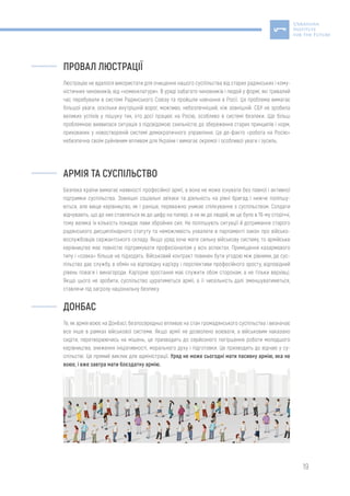 19
ПРОВАЛ ЛЮСТРАЦІЇ
Люстрацію не вдалося використати для очищення нашого суспільства від старих радянських і кому-
ністичних чиновників, від «номенклатури». В уряді забагато чиновників і людей у формі, які тривалий
час перебували в системі Радянського Союзу та пройшли навчання в Росії. Ця проблема вимагає
більшої уваги, оскільки внутрішній ворог, можливо, небезпечніший, ніж зовнішній. СБУ не зробила
великих успіхів у пошуку тих, хто досі працює на Росію, особливо в системі безпеки. Ще більш
проблемною виявилася ситуація з підсвідомою схильністю до збереження старих принципів і норм,
прихованих у новоствореній системі демократичного управління. Ця де-факто «робота на Росію»
небезпечна своїм руйнівним впливом для України і вимагає окремої і особливої уваги і зусиль.
АРМІЯ ТА СУСПІЛЬСТВО
Безпека країни вимагає наявності професійної армії, а вона не може існувати без повної і активної
підтримки суспільства. Зовнішні соціальні зв’язки та діяльність на рівні бригад і нижче поліпшу-
ються, але вище керівництво, як і раніше, переважно уникає спілкування з суспільством. Солдати
відчувають, що до них ставляться як до цифр на папері, а не як до людей, як це було в 19-му сторіччі,
тому велика їх кількість покидає лави збройних сил. Не поліпшують ситуації й дотримання старого
радянського дисциплінарного статуту та неможливість ухвалити в парламенті закон про військо-
вослужбовців сержантського складу. Якщо уряд хоче мати сильну військову систему, то армійське
керівництво має повністю підтримувати професіоналізм у всіх аспектах. Приміщення казармового
типу і «совка» більше не підходять. Військовий контракт повинен бути угодою між рівними, де сус-
пільство дає службу, в обмін на відповідну кар’єру і перспективи професійного зросту, відповідний
рівень поваги і винагороди. Кар’єрне зростання має служити обом сторонам, а не тільки верхівці.
Якщо цього не зробити, суспільство цуратиметься армії, а її чисельність далі зменшуватиметься,
ставлячи під загрозу національну безпеку.
ДОНБАС
Те, як армія воює на Донбасі, безпосередньо впливає на стан громадянського суспільства і визначає
все інше в рамках військової системи. Якщо армії не дозволено воювати, а військовим наказано
сидіти, перетворюючись на мішень, це призводить до серйозного погіршення роботи молодшого
керівництва, зниження ініціативності, морального духу і підготовки. Це призводить до відчаю у су-
спільстві. Це прямий виклик для адміністрації. Уряд не може сьогодні мати пасивну армію, яка не
воює, і вже завтра мати боєздатну армію.
 