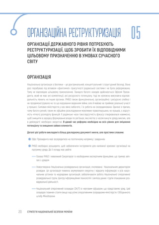 20 СТРАТЕГІЯ НАЦІОНАЛЬНОЇ БЕЗПЕКИ УКРАЇНИ
ОРГАНІЗАЦІЙНАРЕСТРУКТУРИЗАЦІЯ
ОРГАНІЗАЦІЇ ДЕРЖАВНОГО РІВНЯ ПОТРЕБУЮТЬ
РЕСТРУКТУРИЗАЦІЇ, ЩОБ ЗРОБИТИ ЇХ ВІДПОВІДНИМИ
ЦІЛЬОВОМУ ПРИЗНАЧЕННЮ В УМОВАХ СУЧАСНОГО
СВІТУ
ОРГАНІЗАЦІЯ
Національна організація з безпеки – це доктринальний, концептуальний і структурний безлад. Вона
досі перебуває під впливом «фантомної» присутності радянської системи і не була реформована.
Тому не відповідає цільовому призначенню. Занадто багато заходів здійснюється Офісом Прези-
дента, який не має ані компетенції, ані ресурсного потенціалу, тоді як належна виконавча відпові-
дальність лежить на інших органах. РНБО також функціонально, організаційно і ресурсно слабка і
не продемонструвала не те що керування веденням війни, але й майже не приймає реальної участі
у процесі. Силових міністерств у нас явно забагато, і їх робота не скоординована. Однією з причин,
чому багато речей, таких як офіційне розслідування можливих правопорушень не працює, є відсут-
ність чіткого розподілу функцій. У радянські часи така відсутність фокусу створювалася навмисно,
щоб знищити в зародку формування влади по регіонах, яка могла з часом кинути уряду виклик, але
в демократії необхідно зворотне. В даний час реформа необхідна на всіх рівнях для зміцнення
потенціалу та знищення зайвих елементів.
Деталі цієї роботи викладені в більш докладному документі нижче, але простими словами:
Офіс Президента має зосередитися на політичному напрямку і завданнях
РНБО необхідно розширити, щоб забезпечити інструменти для належної кризової організації на
підтримку уряду. До її складу має увійти:
Голова РНБО і невеликий Секретаріат із необхідними експертними функціями, що тримає зв’я-
зок з урядом.
Новостворена Національна розвідувальна організація, очолювана Національним директором
розвідки. Ця організація повинна акумулювати секретну і відкриту інформацію з усіх націо-
нальних установ та неурядових організацій, забезпечувати роботу Національної оперативної
розвідувальної групи, Центру інформаційних технологій і синтезу даних і групи планування роз-
відувальної діяльності.
Національний оперативний осередок (24/7) із черговим офіцером, що представляє уряд. Цей
осередок повинен стояти вище над усіма оперативними осередками міністерств і Об’єднаного
штабу Міноборони.
05
 