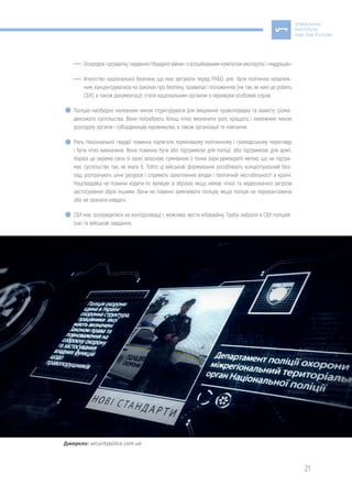 21
Осередок «розвитку і ведення гібридної війни» з асоційованим комітетом експертів і «мудреців»
Агентство національної безпеки, що має звітувати перед РНБО, але бути політично незалеж-
ним, концентруватися на законах про безпеку, правилах і положеннях (не так, як нині це робить
СБУ), а також документації; стати національним органом з перевірки особових справ.
Поліцію необхідно належним чином структурувати для зміцнення правопорядку та захисту грома-
дянського суспільства. Вони потребують більш чітко визначити ролі, кращого і належним чином
розподілу органів і субординацію керівництва, а також організації та навчання.
Роль Національної гвардії повинна підлягати терміновому політичному і громадському перегляду
і бути чітко визначена. Вона повинна бути або підтримкою для поліції, або підтримкою для армії.
Наразі це окрема сила зі своєї власною, сумнівною з точки зори демократії метою, що не підтри-
мує суспільство так, як мала б. Тобто ці військові формування уособлюють концептуальний без-
лад, розтрачують цінні ресурси і сприяють захопленню влади і політичній нестабільності в країні.
Нацгвардійці не повинні ходити по вулицях зі зброєю, якщо немає чіткої та недвозначної загрози
застосування зброї іншими. Вони не повинні замінювати поліцію, якщо поліція не перевантажена
або не зазнала невдачі.
СБУ має зосередитися на контррозвідці і, можливо, вести кібервійну. Треба забрати в СБУ поліцей-
ські та військові завдання.
Джерело: securitypolice.com.ua
 