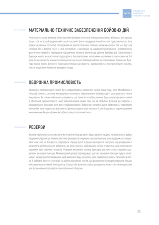 23
МАТЕРІАЛЬНО-ТЕХНІЧНЕ ЗАБЕЗПЕЧЕННЯ БОЙОВИХ ДІЙ
Мобільність також вимагає зміни системи бойової логістики. Нинішня система у військах, як і раніше
базується на старій радянській «push-системі» (коли продукція виробляється і доставляється без
опори на реальні потреби), побудованій на довгострокових планах і великих контрактах, що йдуть із
тилових баз. Система НАТО є «pull-системою» і заснована на швидкості реагування і забезпеченні
фактичних потреб із передовою підтримкою якомога ближче до району бойових дій. Батальйони і
бригади мають власні тилові підрозділи з боєприпасами, запасними частинами і припасами на 3-5
днів. Це дозволяє їм швидко переміщатися до інших бойових районів як повноцінним одиницям. Бри-
гади також мають ремонтні підрозділи близько до фронту і відправляють у тил транспортні засоби,
тільки якщо вони повністю виведені з ладу.
ОБОРОННА ПРОМИСЛОВІСТЬ
Оборонна промисловість може бути реформована належним чином лише тоді, коли Міноборони і
Генштаб змінять систему матеріально-технічного забезпечення бойових дій і розсекретять плани
закупівель. Як тільки військові зрозуміють, що саме їм потрібно, можна буде впроваджувати зміни
в оборонній промисловості, щоб забезпечувати армію тим, що їй потрібно. Ключем до реформ є
використання ринкових сил для Укроборонпрому. Водночас потрібно дати можливість невеликим
компаніям конкурувати за контракти і демонструвати нові технології, а не боротися з корумпованими
чиновниками-бюрократами, які дбають лиш по власний зиск.
РЕЗЕРВИ
Велика частина суспільства хоче бути причетною до армії. Хода гідності на День Незалежності добре
продемонстрував це. Наявна система резервістів надмірно централізована, але продовжує створю-
вати нові, але не боєздатні, підрозділи. Краще було б децентралізувати контроль над резервами і
дозволити добровольцям вибирати, де вони можуть найкращим чином згодитися, щоб повноцінно
проявити свої навички і енергію. Резерви зміцнюють наявну бригадну систему, а не створюють до-
даткові резервні бригади. Міжнародний досвід підтверджує, що такі резервні бригади будуть слаб-
кими і занадто непослідовними, щоб виконати будь-яку роль, крім гарматного м’яса. Резервісти мог-
ли б займати багато технічних та адміністративних постів, що дозволило б використовувати більше
військових на активній лінії фронту. Старші або фізично слабші резервісти можуть бути використані
для формування підрозділів територіальної оборони.
 