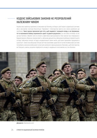 24 СТРАТЕГІЯ НАЦІОНАЛЬНОЇ БЕЗПЕКИ УКРАЇНИ
КОДЕКС ВІЙСЬКОВИХ ЗАКОНІВ НЕ РОЗРОБЛЕНИЙ
НАЛЕЖНИМ ЧИНОМ
Україна має серйозну проблему із законами про безпеку, як беруть свої корені з радянської системи,
або в застарілих частинах Конституції. Парламент і міністерства просто не в змозі розв’язати цю
проблему. Чинні закони призначені для того, щоб надавати і захищати владу, а не підтримува-
ти та посилювати бойову спроможність армії та давати результати. Це негативно впливає на всі
органи безпеки. Збройні сили не можуть ефективно функціонувати, поки закони про планування і
бюджетування, оборонну промисловість, військову дисципліну, військовослужбовців сержантського
складу і військову поліцію, не будуть модернізовані таким чином, щоб вони гармонійно працювали в
сукупності. Закон про військову поліцію життєво важливий, адже багато аспектів військової системи
потребують залучення військової поліції для належного функціонування. Важливо, щоб міністерства,
які блокують закону, розуміли серйозність впливу їх недавнього негативізму на стан безпеки.
Джерело: blackseatv.com
 