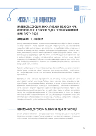 25
МІЖНАРОДНІВІДНОСИНИ
НАЯВНІСТЬ ХОРОШИХ МІЖНАРОДНИХ ВІДНОСИН МАЄ
ОСНОВОПОЛОЖНЕ ЗНАЧЕННЯ ДЛЯ ПЕРЕМОГИ В НАШІЙ
ВІЙНІ ПРОТИ РОСІЇ.
ЗАЦІКАВЛЕНІ СТОРОНИ
Україна значною мірою залежить від зовнішньої підтримки в боротьбі з Росією. Багато зацікавле-
них сторін, пов’язаних з Росією, відіграють значну роль у підтримці України, але розрізняються за
масштабами і ефективністю. Завдання для всіх полягає в тому, щоб зберегти обличчя і відносини з
Україною, не завдаючи при цьому подальшої шкоди їх двостороннім відносинам з Росією і не втягу-
ючись безпосередньо у конфлікт. Велика Британія після справи про отруєння Скрипалів, Канада з її
великою українською діаспорою і США – три помітні винятки. Але в українських відносинах із США
є проблеми, пов’язані з потенційним втягуванням у їхню національну політику в рамках будь-якої
домовленості. Оскільки санкції США тепер стали найпотужнішим інструментом проти Росії, ці відно-
сини потребують особливих уваги і управління. Без підтримки США протистояти Росії буде набагато
складніше або навіть неможливо.
Проблеми ще й у тому, що багато країн і організацій були або куплені Росією, або наповнені агентами
Кремля. Іншими словами, вони говорять голосно, але діють пасивно, часто більше у своїх інтересах,
ніж в інтересах України. Щодо цих країн та організацій українській дипломатії необхідно діяти наба-
гато активніше.
Європейський Союз — ключовий партнер України, але його санкції незначні, і не всі його члени
хочуть зберегти навіть ті наявні санкції. Російська агресія розколола Європу на прифронтові дер-
жави (і Польщу) і такі, як Німеччина, Франція та Італія, що на перший погляд підтримують нас, але у
взаєминах із Росією налаштовані пацифістськи. Іноді, як у випадку з Німеччиною і «Північним пото-
ком-2», національні пріоритети беруть верх над визнанням факту російської агресії. Підтримка США
і широкий дипломатичний тиск важливі для того, щоб «стара» Європа не забувала про російську
загрозу. Але існує фундаментальне питання: чи США готові далі тиснути на Європу, щоб посилити
тиск на Росію. Немає стовідсоткової гарантії того, що США щиро хочуть зосередитися на Росії, а не
стати партнерами з Москвою в стримуванні, наприклад, Китаю. Це ще раз підкреслює необхідність
провадження сильної та наполегливої дипломатії з ключовим партнером.
НЕВІЙСЬКОВІ ДОГОВОРИ ТА МІЖНАРОДНІ ОРГАНІЗАЦІЇ
Цінність договірних зобов’язань і міжнародних організацій полягає у тому, що вони можуть стати
колективною силою для впливу на Росію, а також відкрити можливості для подальшого обговорення
з Росією питань, що становлять спільний інтерес, таких як рибальство в Азовському морі.
07
 