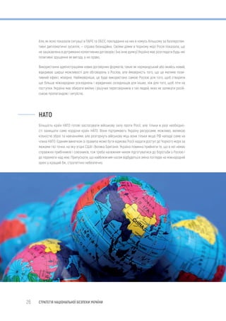 26 СТРАТЕГІЯ НАЦІОНАЛЬНОЇ БЕЗПЕКИ УКРАЇНИ
Але, як ясно показали ситуації в ПАРЄ та ОБСЄ, покладання на них в чомусь більшому за безперспек-
тивні дипломатичні зусилля, — справа безнадійна. Своїми діями в Чорному морі Росія показала, що
не зацікавлена в дотриманні колективних договорів і (на їхню думку) Україна має розглядати будь-які
позитивні зрушення як вигоду, а не право.
Використання адміністраціями нових договірних форматів, таких як нормандський або якийсь новий,
відкриває ширші можливості для обговорень з Росією, але ймовірність того, що це матиме пози-
тивний ефект, мізерна. Найімовірніше, це буде використано самою Росією для того, щоб створити
ще більше міжнародних ускладнень і юридичних складнощів для інших, ніж для того, щоб піти на
поступки. Україна має обирати вмілих і рішучих переговірників з тих людей, яких не залякати росій-
ською пропагандою і хитрістю.
НАТО
Більшість країн НАТО готові застосувати військову силу проти Росії, але тільки в разі необхідно-
сті захищати саме кордони країн НАТО. Вони підтримають Україну ресурсами, можливо, великою
кількістю зброї та навчаннями, але розгорнуть військову міць вони тільки якщо РФ нападе саме на
члена НАТО. Єдиним винятком із правила може бути відмова Росії надати доступ до Чорного моря за
межами тієї точки, на яку згідні США і Велика Британія. Україна повинна прийняти те, що в неї немає
справжніх прибічників і союзників, тож треба належним чином підготуватися до боротьби з Росією і
до перемоги над нею. Припускати, що найближчим часом відбудеться зміна поглядів на міжнародній
арені у кращий бік, стратегічно небезпечно.
 