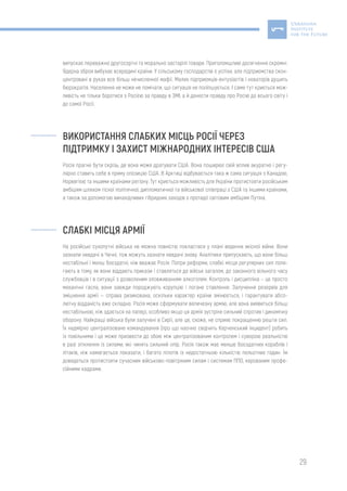 29
випускає переважно другосортні та морально застарілі товари. Приголомшливі досягнення скромні.
Ядерна зброя вибухає всередині країни. У сільському господарстві є успіхи, але підприємства скон-
центровані в руках все більш нечисленної мафії. Малих підприємців-ентузіастів і новаторів душить
бюрократія. Населення не може не помічати, що ситуація не поліпшується. І саме тут криється мож-
ливість не тільки боротися з Росією за правду в ЗМІ, а й донести правду про Росію до всього світу і
до самої Росії.
ВИКОРИСТАННЯ СЛАБКИХ МІСЦЬ РОСІЇ ЧЕРЕЗ
ПІДТРИМКУ І ЗАХИСТ МІЖНАРОДНИХ ІНТЕРЕСІВ США
Росія прагне бути скрізь, де вона може дратувати США. Вона поширює свій вплив акуратно і регу-
лярно ставить себе в пряму опозицію США. В Арктиці відбувається така ж сама ситуація з Канадою,
Норвегією та іншими країнами регіону. Тут криється можливість для України протистояти російським
амбіціям шляхом тісної політичної, дипломатичної та військової співпраці з США та іншими країнами,
а також за допомогою винахідливих гібридних заходів з протидії світовим амбіціям Путіна.
СЛАБКІ МІСЦЯ АРМІЇ
На російські сухопутні війська не можна повністю покластися у плані ведення якісної війни. Вони
зазнали невдачі в Чечні, тож можуть зазнати невдачі знову. Аналітики припускають, що вони більш
нестабільні і менш боєздатні, ніж вважає Росія. Попри реформи, слабкі місця регулярних сил поля-
гають в тому, як вони віддають прикази і ставляться до військ загалом, до законного вільного часу
службовців і в ситуації з дозволеним зловживанням алкоголем. Контроль і дисципліна – це просто
механічні гасла, вони завжди породжують корупцію і погане ставлення. Залучення резервів для
зміцнення армії — справа ризикована, оскільки характер країни змінюється, і гарантувати абсо-
лютну відданість вже складно. Росія може сформувати величезну армію, але вона виявиться більш
нестабільною, ніж здається на папері, особливо якщо ця армія зустріне сильний спротив і динамічну
оборону. Найкращі війська були залучені в Сирії, але це, схоже, не сприяє покращенню решти сил.
Їх надмірно централізоване командування (про що наочно свідчить Керченський інцидент) робить
їх повільними і це може призвести до збою між централізованим контролем і суворою реальністю
в разі зіткнення із силами, які чинять сильний опір. Росія також має менше боєздатних кораблів і
літаків, ніж намагається показати, і багато пілотів із недостатньою кількістю польотних годин. Їм
доведеться протистояти сучасним військово-повітряним силам і системам ППО, керованим профе-
сійними кадрами.
 