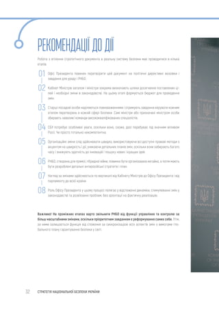 32 СТРАТЕГІЯ НАЦІОНАЛЬНОЇ БЕЗПЕКИ УКРАЇНИ
РЕКОМЕНДАЦІЇДО ДІЇ
Робота з втілення стратегічного документа в реальну систему безпеки має проводитися в кілька
етапів:
Офіс Президента повинен перетворити цей документ на політичні директивні вказівки і
завдання для уряду і РНБО.
Кабінет Міністрів загалом і міністри зокрема визначають шляхи досягнення поставлених ці-
лей і необхідні зміни в законодавстві. На цьому етапі формується бюджет для проведення
змін.
Старші посадові особи наділяються повноваженнями і отримують завдання керувати кожним
етапом перетворень в кожній сфері безпеки. Самі міністри або призначені міністром особи
збирають невеликі команди висококваліфікованих спеціалістів.
СБУ потребує особливої уваги, оскільки воно, схоже, досі перебуває під значним впливом
Росії. Чи просто тотально некомпетентна.
Організаційні зміни слід здійснювати швидко, використовуючи всі доступні правові методи з
акцентом на швидкість і дії, уникаючи детальних планів змін, оскільки вони забирають багато
часу і знижують здатність до інновацій і пошуку нових і кращих ідей.
РНБО, створена для прямої, гібридної війни, повинна бути організована негайно, а потім мають
бути розроблені детальні антиросійські стратегія і план.
Нагляд за змінами здійснюється по вертикалі від Кабінету Міністрів до Офісу Президента і від
парламенту до всієї країни.
Роль Офісу Президента у цьому процесі полягає у відстеженні динаміки, стимулюванні змін у
законодавстві та розв’язанні проблем, без орієнтації на фактичну реалізацію.
Важливо! На проміжних етапах варто звільнити РНБО від функції управління та контролю за
більш масштабними змінами, оскільки пріоритетним завданням є реформування самих себе. Утім,
за ними залишається функція від стеження за синхронізацією всіх аспектів змін з вимогами гло-
бального плану гарантування безпеки у світі.
02
01
03
04
05
06
07
08
 