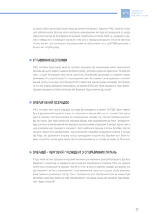 37
Це звело роботу організації всього лише до аналітичної функції. Завдання РНБО полягає в тому,
щоб забезпечувати безпеку через вертикаль командування, яка йде від президента до уряду,
через міністерства до безпекових організацій. Перетворення голови РНБО на «урядового рад-
ника» виведе його з командної вертикалі, тому роль в період кризи досить чітка і не викликає
питань, але він і досі залишиться відповідальним за забезпечення того, щоб РНБО виконував ті
функції, які потрібні уряду.
УПРАВЛІННЯ БЕЗПЕКОЮ
РНБО потрібен Секретаріат, який би постійно працював над визначенням вимог національної
безпеки. До цього входить надання допомоги уряду у розумінні щорічних бюджетних потреб для
себе та інших безпекових міністерств, аналіз всіх безпекових організацій на предмет потреб,
ефективності і результативності та пропонування змін. Він повинен також здійснювати повсяк-
денний нагляд за іншими підрозділами РНБО і займатися міжнародними зв’язками. Секретаріат
не матиме жодних офіційних повноважень за межами РНБО, але може працювати через Адміні-
страцію президента, Кабінет міністрів або Верховну Раду залежно від потреб
ОПЕРАТИВНИЙ ОСЕРЕДОК
РНБО потрібен мати групу операцій, яка буде функціонувати в режимі 24/7/365. Вони повинні
бути в управлінській вертикалі вище за оперативні осередки міністерств і повинні бути здатні
давати команди і політичні вказівки як в повсякденних справах, так і при екстремальних кризо-
вих ситуаціях. Цим буде займатися черговий офіцер, який працюватиме від імені Президента і
буде завчасно уповноважений ним керувати національними операціями. В умовах кризи саме з
цим осередком має працювати президент і його найближчі радники з питань безпеки. Чергові
офіцери повинні бути досвідченими і підготовленими старшими посадовими особами зі складу
або Ради, або державного апарату, поліції, прикордонної охорони або Збройних сил. Вони по-
винні управляти групою вдень і вночі і бути призначеними на цю службу на термін до 12 місяців.
ОПЕРАЦІЇ – ЧЕРГОВИЙ ПРЕЗИДЕНТ З ОПЕРАТИВНИХ ПИТАНЬ
У будь-який час має працювати черговий чиновник для виконання функцій Президента (за його
відсутності, наприклад, за кордоном), доступний для Оперативного осередку РНБО для надання
політичних консультацій та вказівок. Має бути чітко і в конституційному порядку роз’яснено, хто
цей чиновник і які його повноваження. У разі виникнення кризи ця посадова особа уповнова-
жена приймати рішення до тих пір, поки з президентом або прем’єр-міністром не можна буде
зв’язатися, щоб вони взяли на себе повноваження. Найкраще, якщо цей чиновник буде обира-
тися і буде членом ВР.
 