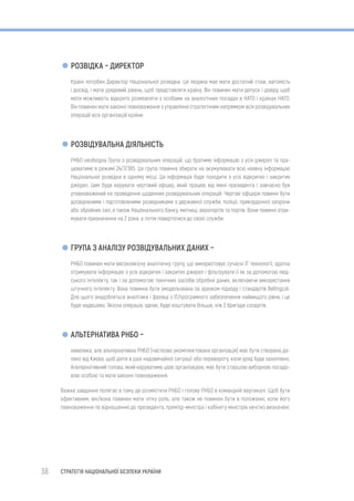 38 СТРАТЕГІЯ НАЦІОНАЛЬНОЇ БЕЗПЕКИ УКРАЇНИ
РОЗВІДКА – ДИРЕКТОР
Країні потрібен Директор Національної розвідки. Ця людина має мати достатній стаж, вагомість
і досвід, і мати урядовий рівень, щоб представляти країну. Він повинен мати допуск і довіру, щоб
мати можливість відкрито розмовляти з особами на аналогічних посадах в НАТО і країнах НАТО.
Він повинен мати законні повноваження з управління стратегічним напрямком всіх розвідувальних
операцій всіх організацій країни.
РОЗВІДУВАЛЬНА ДІЯЛЬНІСТЬ
РНБО необхідна Група з розвідувальних операцій, що братиме інформацію з усіх джерел та пра-
цюватиме в режимі 24/7/365. Ця група повинна збирати на акумулювати всю наявну інформацію
Національної розвідки в одному місці. Ця інформація буде походити з усіх відкритих і закритих
джерел. Цим буде керувати черговий офіцер, який працює від імені президента і завчасно був
уповноважений на проведення щоденних розвідувальних операцій. Чергові офіцери повинні бути
досвідченими і підготовленими розвідниками з державної служби, поліції, прикордонної охорони
або збройних сил, а також Національного банку, митниці, аеропортів та портів. Вони повинні отри-
мувати призначення на 2 роки, а потім повертатися до своєї служби.
ГРУПА З АНАЛІЗУ РОЗВІДУВАЛЬНИХ ДАНИХ –
РНБО повинен мати високоякісну аналітичну групу, що використовує сучасні ІТ технології, здатна
отримувати інформацію з усіх відкритих і закритих джерел і фільтрувати її як за допомогою люд-
ського інтелекту, так і за допомогою технічних засобів обробки даних, включаючи використання
штучного інтелекту. Вона повинна бути змодельована за зразком підходу і стандартів Bellingcat.
Для цього знадобляться аналітики і фахівці з IT/програмного забезпечення найвищого рівня, і це
буде недешево. Якісна операція, однак, буде коштувати більше, ніж 3 бригади солдатів.
АЛЬТЕРНАТИВА РНБО –
невелика, але альтернативна РНБО (частково укомплектована організація) має бути створена да-
леко від Києва, щоб діяти в разі надзвичайної ситуації або перевороту, коли уряд буде захоплено.
Альтернативний голова, який керуватиме цією організацією, має бути старшою виборною посадо-
вою особою та мати законні повноваження.
Важке завдання полягає в тому, де розмістити РНБО і голову РНБО в командній вертикалі. Щоб бути
ефективним, він/вона повинен мати чітку роль, але також не повинен бути в положенні, коли його
повноваження по відношенню до президента, прем’єр-міністра і кабінету міністрів нечітко визначені.
 