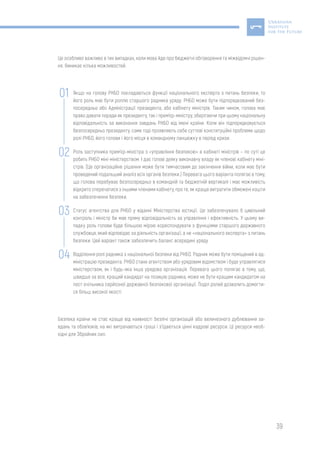 39
Це особливо важливо в тих випадках, коли мова йде про бюджетні обговорення та міжвідомчі рішен-
ня. Виникає кілька можливостей:
Якщо на голову РНБО покладаються функції національного експерта з питань безпеки, то
його роль має бути роллю старшого радника уряду. РНБО може бути підпорядкований без-
посередньо або Адміністрації президента, або кабінету міністрів. Таким чином, голова має
право давати поради як президенту, так і прем’єр-міністру, зберігаючи при цьому національну
відповідальність за виконання завдань РНБО від імені країни. Коли він підпорядковується
безпосередньо президенту, саме тоді проявляють себе суттєві конституційні проблеми щодо
ролі РНБО, його голови і його місця в командному ланцюжку в період кризи.
Роль заступника прем’єр-міністра з «управління безпекою» в кабінеті міністрів – по суті це
робить РНБО міні-міністерством. І дає голові деяку виконавчу владу як членові кабінету міні-
стрів. (Це організаційне рішення може бути тимчасовим до закінчення війни, коли має бути
проведений подальший аналіз всіх органів безпеки.) Перевага цього варіанта полягає в тому,
що голова перебуває безпосередньо в командній та бюджетній вертикалі і має можливість
відкрито сперечатися з іншими членами кабінету, про те, як краще витратити обмежені кошти
на забезпечення безпеки.
Статус агентства для РНБО у віданні Міністерства юстиції. Це забезпечувало б цивільний
контроль і міністр би мав пряму відповідальність за управління і ефективність. У цьому ви-
падку роль голови буде більшою мірою кореспондувати з функціями старшого державного
службовця, який відповідає за діяльність організації, а не «національного експерта» з питань
безпеки. Цей варіант також забезпечить баланс всередині уряду.
Відділення ролі радника з національної безпеки від РНБО. Радник може бути поміщений в ад-
міністрацію президента. РНБО стане агентством або урядовим відомством і буде управлятися
міністерством, як і будь-яка інша урядова організація. Перевага цього полягає в тому, що,
швидше за все, кращий кандидат на позицію радника, може не бути кращим кандидатом на
пост очільника серйозної державної безпекової організації. Поділ ролей дозволить домогти-
ся більш високої якості.
Безпека країни не стає краще від наявності безлічі організацій або величезного дублювання за-
вдань та обов’язків, на які витрачаються гроші і з’їдаються цінні кадрові ресурси. Ці ресурси необ-
хідні для Збройних сил.
02
01
03
04
 