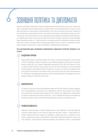 52 СТРАТЕГІЯ НАЦІОНАЛЬНОЇ БЕЗПЕКИ УКРАЇНИ
ЗОВНІШНЯ ПОЛІТИКАТАДИПЛОМАТІЯ
Протягом усієї своєї незалежності одним з основних викликів для України (у тому числі у сфері обо-
рони та безпеки) лишалася маргіналізація позицій України на міжнародній арені. На жаль, за усі 28
років незалежності, наша країна не зуміла виробити чітке стратегічне бачення своєї ролі та функції у
світі, бодай навіть у регіональній системі. Це негативно позначилося на формуванні зовнішньої полі-
тики, яка до сьогодні має велику кількість фундаментальних проблем, без вирішення (або зменшен-
ня глибини) яких говорити про успішність будь-якої стратегії складно. Зовнішня політика необхідна
будь-якій державі, адже це – спосіб залучити з-за кордону ресурси, необхідні для розвитку країни,
якщо у неї їх немає. У випадку України, таких ресурсів дуже багато, а альянси з іноземними партне-
рами, особливо у нинішній час, є дуже нагальними та необхідними для виживання.
На сьогоднішній день основними проблемами зовнішньої політики України є на-
ступні:
КАДРОВА КРИЗА
Радянський спадок не дозволив Україні мати власну потужну дипломатичну школу. Більша
частина талановитих кадрів у радянські часи зазвичай виїздила у Москву, де розташову-
валися основні ВНЗ, що готували професійних дипломатів. Після 1991 року Україна, на жаль,
не зуміла створити власної школи кадрів для системи МЗС. Відповідно, сьогодні зовнішній
політиці України катастрофічно бракує спеціалістів, не лише на стратегічних напрямках (Єв-
ропа, США), але особливо на потенційно нових, які сьогодні стають все більш актуальними на
тлі глобальних трансформацій економіки і торгівлі (Китай, Близький Схід, Африка, Латинська
Америка, Південно-Східна Азія, Індія тощо).
БЮРОКРАТІЯ
Як і будь-яке інше міністерство або державне відомство, МЗС має занадто складну, бюрокра-
тичну, законсервовану структуру, яка не змінювалася протягом дуже довгого часу. Відсут-
ність електронного документообігу, роздутий штат, залишені ще з радянських часів правила,
застаріла та закостеніла внутрішня структура – все це заважає Міністерству оновлюватися,
запускати соціальні ліфти та змінюватися відповідно до потреб сьогоднішнього світу.
РЕФЛЕКСИВНІСТЬ
Зовнішня політика України є занадто рефлексивною і має переважно тактичний характер.
Оскільки в країні відсутня чітка стратегія зовнішньої політики, а відтак – не виставлені прі-
оритети, зовнішньополітичні рішення, які приймають у Києві, дуже часто не виважені, корот-
козорі і продиктовані радше оперативними політичними інтересами правлячого класу, аніж
грою наперед і національними інтересами держави. Як показали ситуації з газопроводом
01
02
03
 